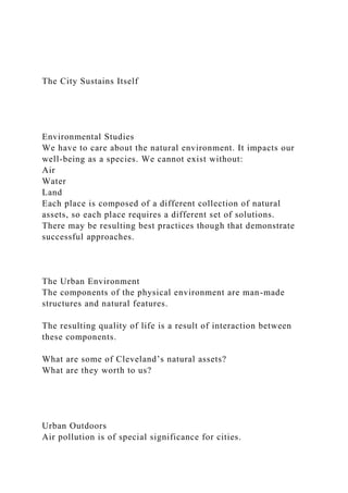 The City Sustains Itself
Environmental Studies
We have to care about the natural environment. It impacts our
well-being as a species. We cannot exist without:
Air
Water
Land
Each place is composed of a different collection of natural
assets, so each place requires a different set of solutions.
There may be resulting best practices though that demonstrate
successful approaches.
The Urban Environment
The components of the physical environment are man-made
structures and natural features.
The resulting quality of life is a result of interaction between
these components.
What are some of Cleveland’s natural assets?
What are they worth to us?
Urban Outdoors
Air pollution is of special significance for cities.
 