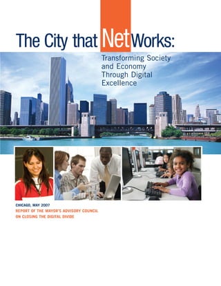 The City that NetWorks: 
Transforming Society 
and Economy 
Through Digital 
Excellence 
CHICAGO, MAY 2007 
REPORT OF THE MAYOR’S ADVISORY COUNCIL 
ON CLOSING THE DIGITAL DIVIDE 
 