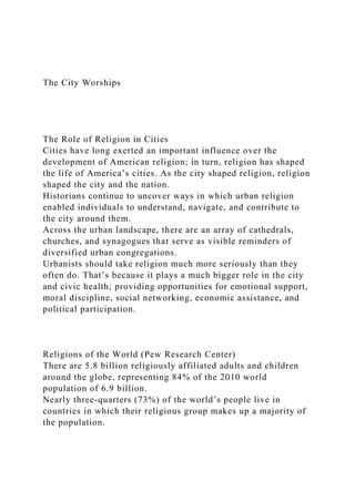 The City Worships
The Role of Religion in Cities
Cities have long exerted an important influence over the
development of American religion; in turn, religion has shaped
the life of America’s cities. As the city shaped religion, religion
shaped the city and the nation.
Historians continue to uncover ways in which urban religion
enabled individuals to understand, navigate, and contribute to
the city around them.
Across the urban landscape, there are an array of cathedrals,
churches, and synagogues that serve as visible reminders of
diversified urban congregations.
Urbanists should take religion much more seriously than they
often do. That’s because it plays a much bigger role in the city
and civic health; providing opportunities for emotional support,
moral discipline, social networking, economic assistance, and
political participation.
Religions of the World (Pew Research Center)
There are 5.8 billion religiously affiliated adults and children
around the globe, representing 84% of the 2010 world
population of 6.9 billion.
Nearly three-quarters (73%) of the world’s people live in
countries in which their religious group makes up a majority of
the population.
 