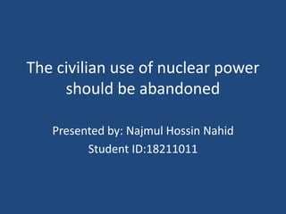 The civilian use of nuclear power
should be abandoned
Presented by: Najmul Hossin Nahid
Student ID:18211011
 