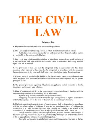 THE CIVIL
LAW
Introduction
1. Rights shall be exercised and duties performed in good faith.
2. This Law is applicable to all legal issues, to which its text or interpretation relates.
Rights based on custom may neither set aside nor vary law. Rights based on custom
are applicable in the cases specified by law.
3. Every civil legal relation shall be adjudged in accordance with the laws, which are in force
at the time when such legal relations are created, varied or terminated. Previously acquired
rights shall not be affected.
4. The provisions of this Law shall be interpreted firstly in accordance with their direct
meaning; where necessary, they may also be interpreted in accordance with the structure,
basis and purposes of this Law; and, finally, they may also be interpreted through analogy.
5. Where a matter is required to be decided in the discretion of a court or on the basis of good
cause, the judge shall decide the matter in accordance with a sense of justice and the general
principles of law.
6. The general provisions regarding obligations are applicable mutatis mutandis to family,
inheritance and property legal relations.
7. Place of residence (domicile) is that place where a person is voluntarily dwelling with the
express or implied intent to permanently live or work there.
A person may also have more than one place of residence.
Temporary residence does not create the legal consequences of a place of residence
and shall be adjudged not on the basis of duration, but in accordance with intent.
8. The legal capacity and capacity to act of natural persons shall be determined in accordance
with the law of their place of residence. If a person has a number of places of residence and
one of them is in Latvia, then such person's legal capacity and capacity to act, as well as the
consequences of his or her legal acts shall be adjudged in accordance with Latvian law.
Foreign nationals, who do not have capacity to act, but who could be acknowledged to
have such capacity pursuant to Latvian law, are bound by their legal acts performed in Latvia,
if this is required in the interests of administering justice.
The rights and capacity to act of a legal person shall be determined pursuant to the law
 