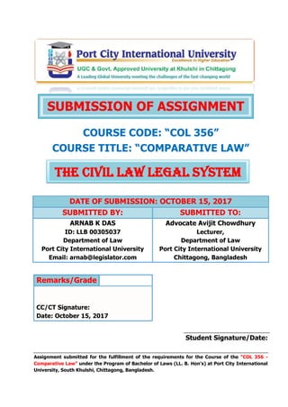 COURSE CODE: “COL 356”
COURSE TITLE: “COMPARATIVE LAW”
DATE OF SUBMISSION: OCTOBER 15, 2017
SUBMITTED BY: SUBMITTED TO:
ARNAB K DAS
ID: LLB 00305037
Department of Law
Port City International University
Email: arnab@legislator.com
Advocate Avijit Chowdhury
Lecturer,
Department of Law
Port City International University
Chittagong, Bangladesh
Remarks/Grade
CC/CT Signature:
Date: October 15, 2017
Student Signature/Date:
Assignment submitted for the fulfillment of the requirements for the Course of the “COL 356 -
Comparative Law” under the Program of Bachelor of Laws (LL. B. Hon's) at Port City International
University, South Khulshi, Chittagong, Bangladesh.
SUBMISSION OF ASSIGNMENT
THE CIVIL LAW LEGAL SYSTEM
 