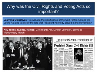 Why was the Civil Rights and Voting Acts so
important?
Learning Objectives: To evaluate the significance of the Civil Rights Act and the
Voting Act and to review the role that President Kennedy played in the movement?
Key Terms, Events, Names: Civil Rights Act, Lyndon Johnson, Selma to
Montgomery March
 