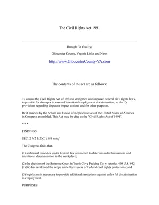 The Civil Rights Act 1991



                                    Brought To You By;

                        Gloucester County, Virginia Links and News

                      http://www.GloucesterCounty-VA.com




                        The contents of the act are as follows:



To amend the Civil Rights Act of 1964 to strengthen and improve Federal civil rights laws,
to provide for damages in cases of intentional employment discrimination, to clarify
provisions regarding disparate impact actions, and for other purposes.

Be it enacted by the Senate and House of Representatives of the United States of America
in Congress assembled, This Act may be cited as the "Civil Rights Act of 1991".

***

FINDINGS

SEC. 2 [42 U.S.C. 1981 note]

The Congress finds that-

(1) additional remedies under Federal law are needed to deter unlawful harassment and
intentional discrimination in the workplace;

(2) the decision of the Supreme Court in Wards Cove Packing Co. v. Atonio, 490 U.S. 642
(1989) has weakened the scope and effectiveness of Federal civil rights protections; and

(3) legislation is necessary to provide additional protections against unlawful discrimination
in employment.

PURPOSES
 