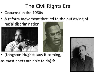 The Civil Rights Era
• Occurred in the 1960s
• A reform movement that led to the outlawing of
racial discrimination.
• (Langston Hughes saw it coming,
as most poets are able to do)
 