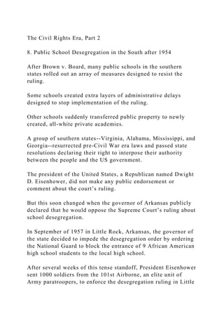 The Civil Rights Era, Part 2
8. Public School Desegregation in the South after 1954
After Brown v. Board, many public schools in the southern
states rolled out an array of measures designed to resist the
ruling.
Some schools created extra layers of administrative delays
designed to stop implementation of the ruling.
Other schools suddenly transferred public property to newly
created, all-white private academies.
A group of southern states--Virginia, Alabama, Mississippi, and
Georgia--resurrected pre-Civil War era laws and passed state
resolutions declaring their right to interpose their authority
between the people and the US government.
The president of the United States, a Republican named Dwight
D. Eisenhower, did not make any public endorsement or
comment about the court’s ruling.
But this soon changed when the governor of Arkansas publicly
declared that he would oppose the Supreme Court’s ruling about
school desegregation.
In September of 1957 in Little Rock, Arkansas, the governor of
the state decided to impede the desegregation order by ordering
the National Guard to block the entrance of 9 African American
high school students to the local high school.
After several weeks of this tense standoff, President Eisenhower
sent 1000 soldiers from the 101st Airborne, an elite unit of
Army paratroopers, to enforce the desegregation ruling in Little
 