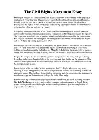 The Civil Rights Movement Essay
Crafting an essay on the subject of the Civil Rights Movement is undoubtedly a challenging yet
intellectually rewarding task. The complexity lies not only in the extensive historical backdrop
but also in the intricate social, political, and cultural dynamics that shaped this pivotal era.
Delving into the myriad events, key figures, and evolving ideologies demands a comprehensive
understanding of the socio-historical context.
Navigating through the labyrinth of the Civil Rights Movement requires a nuanced approach,
capturing the nuances of racial discrimination, segregation, and the tireless struggles for equality.
The essay must seamlessly weave together narratives of pivotal moments like the Montgomery
Bus Boycott, the March on Washington, and the legislative milestones such as the Civil Rights
Act of 1964 and the Voting Rights Act of 1965.
Furthermore, the challenge extends to addressing the ideological spectrum within the movement
itself вЂ” from nonviolent resistance led by figures like Martin Luther King Jr. to the more
militant approaches advocated by leaders like Malcolm X. Balancing these perspectives requires
a deep dive into primary sources, scholarly articles, and a critical analysis of differing viewpoints.
Despite the complexity, it's crucial to bring a fresh perspective to the essay, perhaps exploring
lesser-known facets or shedding light on the grassroots activism that fueled the movement. This
demands thorough research and a discerning eye for details that might have been overshadowed
by more prominent events.
In conclusion, while the task of writing an essay on the Civil Rights Movement may seem
daunting, it offers an opportunity for intellectual growth and a deeper understanding of a crucial
chapter in history. The challenge lies not just in recounting facts but in capturing the essence of a
transformative period that continues to shape the social fabric today.
For those seeking assistance in navigating such intricate subjects, it's worth exploring resources
like HelpWriting.net, where expertly crafted essays on various topics can be found. These
resources can provide valuable insights and serve as inspiration for your own exploration of
important historical themes.
The Civil Rights Movement EssayThe Civil Rights Movement Essay
 