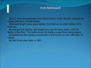 Irvin McDowell Born in Ohio and graduated from West Point in 1838. He then followed his career path as a civil war leader. McDowell fought many great battles, from Bull run to other battles in the Civil war. He was good at fighting, and stayed that way for many years, until the Battle of Bull Run. This battle shook his military career from being decent. McDowell was then giving commanded of the Pacific on July 1864 after he retired. He died three years later in 1867.  