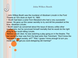 John Wilkes Booth John Wilkes Booth was the murderer of Abraham Lincoln in the Ford Theatre at 10'o clock on April 14, 1865. Booth had been a actor from Maryland who had a very successful career. He gave up this career secretly to try and kill the president at the time, Abraham Lincoln. Booth wasn't as concerned about the issue of slavery unlike other southerners, but he convinced himself mentally that he would do the right thing for the south killing Lincoln.  Before Lincoln died, he was watching a play going on in the theatre. The last words he hear was from the lead actor Asa Trenchard. "Don't know the manners of good society, eh?" "Wal, I guess I know enough to turn you inside out, old gal-you sock-dologizing old mantrap!" 