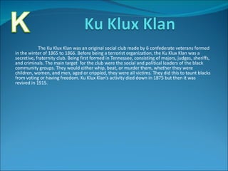 The Ku Klux Klan was an original social club made by 6 confederate veterans formed in the winter of 1865 to 1866. Before being a terrorist organization, the Ku Klux Klan was a secretive, fraternity club. Being first formed in Tennessee, consisting of majors, judges, sheriffs, and criminals. The main target  for the club were the social and political leaders of the black community groups. They would either whip, beat, or murder them, whether they were children, women, and men, aged or crippled, they were all victims. They did this to taunt blacks from voting or having freedom. Ku Klux Klan’s activity died down in 1875 but then it was revived in 1915.  