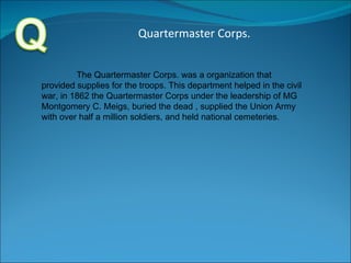 Quartermaster Corps. The Quartermaster Corps. was a organization that provided supplies for the troops. This department helped in the civil war, in 1862 the Quartermaster Corps under the leadership of MG Montgomery C. Meigs, buried the dead , supplied the Union Army with over half a million soldiers, and held national cemeteries. 