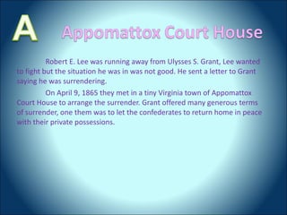 Robert E. Lee was running away from Ulysses S. Grant, Lee wanted to fight but the situation he was in was not good. He sent a letter to Grant saying he was surrendering.  On April 9, 1865 they met in a tiny Virginia town of Appomattox Court House to arrange the surrender. Grant offered many generous terms of surrender, one them was to let the confederates to return home in peace with their private possessions.  