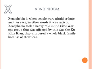 XENOPHOBIA Xenophobia is when people were afraid or hate another race, in other words it was racism. Xenophobia took a heavy role in the Civil War, one group that was affected by this was the Ku Klux Klan, they murdered a whole black family because of their fear.  