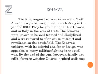 The true, original Zouave forces were North African troops fighting in the French Army in the year of 1830. They fought later on in the Crimea and in Italy in the year of 1850. The Zouaves were known to be well trained and disciplined, and were rumored to often cause mischief and rowdiness on the battlefield. The Zouave's uniform, with its colorful and fancy design, was appealed to many militias fighting in the civil war. By the end of the war, however, hardly any militia's were wearing Zouave inspired uniforms ZOUAVE 