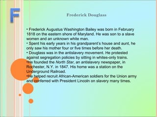 Frederick Douglass  Frederick Augustus Washington Bailey was born in February 1818 on the eastern shore of Maryland. He was son to a slave women and an unknown white man. Spent his early years in his grandparent’s house and aunt, he only saw his mother four or five times before her death.  Douglass was in the antislavery movement. He protested against segregation policies by sitting in whites-only trains.  He founded the  North Star , an antislavery newspaper, in Rochester, N.Y. in 1847. His home was a station on the Underground Railroad.  He helped recruit African-American soldiers for the Union army and conferred with President Lincoln on slavery many times. 