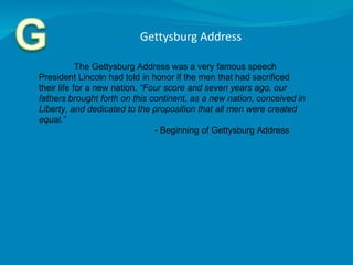 Gettysburg Address  The Gettysburg Address was a very famous speech President Lincoln had told in honor if the men that had sacrificed their life for a new nation.  “Four score and seven years ago, our fathers brought forth on this continent, as a new nation, conceived in Liberty, and dedicated to the proposition that all men were created equal.”    - Beginning of Gettysburg Address  