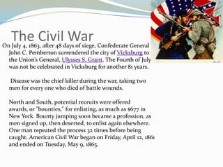 The Civil War
On July 4, 1863, after 48 days of siege, Confederate General
  John C. Pemberton surrendered the city of Vicksburg to
  the Union’s General, Ulysses S. Grant. The Fourth of July
  was not be celebrated in Vicksburg for another 81 years.

  Disease was the chief killer during the war, taking two
  men for every one who died of battle wounds.

  North and South, potential recruits were offered
  awards, or "bounties," for enlisting, as much as $677 in
  New York. Bounty jumping soon became a profession, as
  men signed up, then deserted, to enlist again elsewhere.
  One man repeated the process 32 times before being
  caught. American Civil War began on Friday, April 12, 1861
  and ended on Tuesday, May 9, 1865.
 