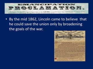 • By the mid 1862, Lincoln came to believe that
he could save the union only by broadening
the goals of the war.
 