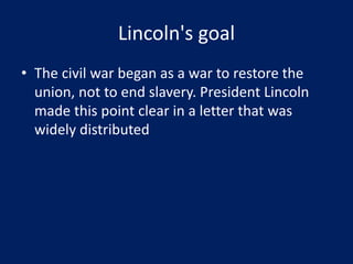 Lincoln's goal
• The civil war began as a war to restore the
union, not to end slavery. President Lincoln
made this point clear in a letter that was
widely distributed
 