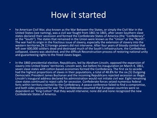 How it started
• he American Civil War, also known as the War Between the States, or simply the Civil War in the
United States (see naming), was a civil war fought from 1861 to 1865, after seven Southern slave
states declared their secession and formed the Confederate States of America (the "Confederacy"
or the "South"). The states that remained in the Union were known as the "Union" or the "North".
The war had its origin in the fractious issue of slavery, especially the extension of slavery into the
western territories.[N 1] Foreign powers did not intervene. After four years of bloody combat that
left over 600,000 soldiers dead and destroyed much of the South's infrastructure, the Confederacy
collapsed, slavery was abolished, and the difficult Reconstruction process of restoring national unity
and guaranteeing rights to the freed slaves began.
• In the 1860 presidential election, Republicans, led by Abraham Lincoln, opposed the expansion of
slavery into United States' territories. Lincoln won, but before his inauguration on March 4, 1861,
seven slave states with cotton-based economies formed the Confederacy. The first six to secede
had the highest proportions of slaves in their populations, a total of 48.8% for the six.[5] Outgoing
Democratic President James Buchanan and the incoming Republicans rejected secession as illegal.
Lincoln's inaugural address declared his administration would not initiate civil war. Eight remaining
slave states continued to reject calls for secession. Confederate forces seized numerous federal
forts within territory claimed by the Confederacy. A peace conference failed to find a compromise,
and both sides prepared for war. The Confederates assumed that European countries were so
dependent on "King Cotton" that they would intervene; none did and none recognized the new
Confederate States of America.
 