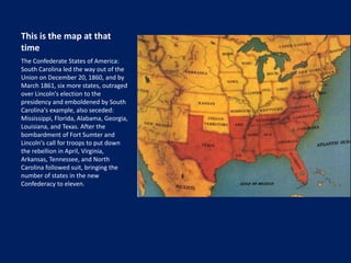 This is the map at that
time
The Confederate States of America:
South Carolina led the way out of the
Union on December 20, 1860, and by
March 1861, six more states, outraged
over Lincoln's election to the
presidency and emboldened by South
Carolina's example, also seceded:
Mississippi, Florida, Alabama, Georgia,
Louisiana, and Texas. After the
bombardment of Fort Sumter and
Lincoln's call for troops to put down
the rebellion in April, Virginia,
Arkansas, Tennessee, and North
Carolina followed suit, bringing the
number of states in the new
Confederacy to eleven.
 