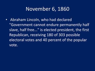 November 6, 1860
• Abraham Lincoln, who had declared
"Government cannot endure permanently half
slave, half free..." is elected president, the first
Republican, receiving 180 of 303 possible
electoral votes and 40 percent of the popular
vote.
 