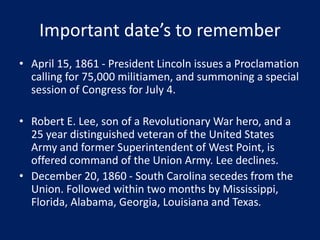 Important date’s to remember
• April 15, 1861 - President Lincoln issues a Proclamation
calling for 75,000 militiamen, and summoning a special
session of Congress for July 4.
• Robert E. Lee, son of a Revolutionary War hero, and a
25 year distinguished veteran of the United States
Army and former Superintendent of West Point, is
offered command of the Union Army. Lee declines.
• December 20, 1860 - South Carolina secedes from the
Union. Followed within two months by Mississippi,
Florida, Alabama, Georgia, Louisiana and Texas.
 
