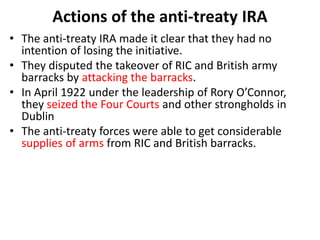 Actions of the anti-treaty IRA
• The anti-treaty IRA made it clear that they had no
intention of losing the initiative.
• They disputed the takeover of RIC and British army
barracks by attacking the barracks.
• In April 1922 under the leadership of Rory O’Connor,
they seized the Four Courts and other strongholds in
Dublin
• The anti-treaty forces were able to get considerable
supplies of arms from RIC and British barracks.
 