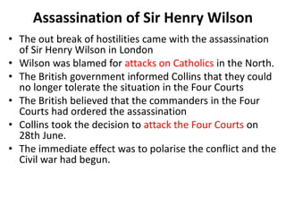 • The out break of hostilities came with the assassination
of Sir Henry Wilson in London
• Wilson was blamed for attacks on Catholics in the North.
• The British government informed Collins that they could
no longer tolerate the situation in the Four Courts
• The British believed that the commanders in the Four
Courts had ordered the assassination
• Collins took the decision to attack the Four Courts on
28th June.
• The immediate effect was to polarise the conflict and the
Civil war had begun.
Assassination of Sir Henry Wilson
 