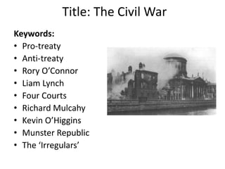 Title: The Civil War
Keywords:
• Pro-treaty
• Anti-treaty
• Rory O’Connor
• Liam Lynch
• Four Courts
• Richard Mulcahy
• Kevin O’Higgins
• Munster Republic
• The ‘Irregulars’
 