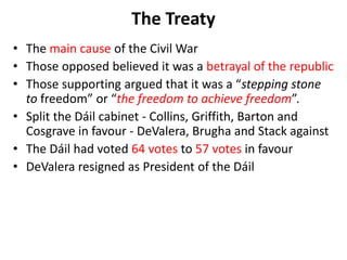The Treaty
• The main cause of the Civil War
• Those opposed believed it was a betrayal of the republic
• Those supporting argued that it was a “stepping stone
to freedom” or “the freedom to achieve freedom”.
• Split the Dáil cabinet - Collins, Griffith, Barton and
Cosgrave in favour - DeValera, Brugha and Stack against
• The Dáil had voted 64 votes to 57 votes in favour
• DeValera resigned as President of the Dáil
 