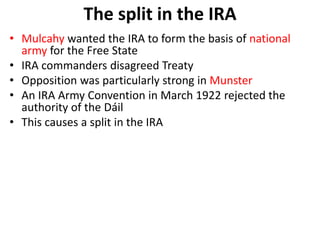 • Mulcahy wanted the IRA to form the basis of national
army for the Free State
• IRA commanders disagreed Treaty
• Opposition was particularly strong in Munster
• An IRA Army Convention in March 1922 rejected the
authority of the Dáil
• This causes a split in the IRA
The split in the IRA
 