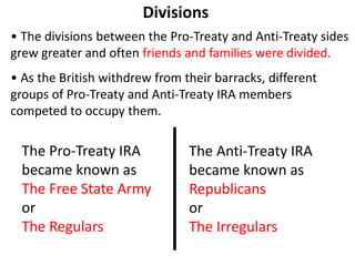 Divisions
• The divisions between the Pro-Treaty and Anti-Treaty sides
grew greater and often friends and families were divided.
• As the British withdrew from their barracks, different
groups of Pro-Treaty and Anti-Treaty IRA members
competed to occupy them.
The Anti-Treaty IRA
became known as
Republicans
or
The Irregulars
The Pro-Treaty IRA
became known as
The Free State Army
or
The Regulars
 