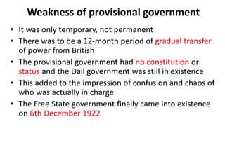 Weakness of provisional government
• It was only temporary, not permanent
• There was to be a 12-month period of gradual transfer
of power from British
• The provisional government had no constitution or
status and the Dáil government was still in existence
• This added to the impression of confusion and chaos of
who was actually in charge
• The Free State government finally came into existence
on 6th December 1922
 