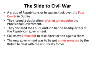 The Slide to Civil War
• A group of Republicans or Irregulars took over the Four
Courts in Dublin
• They issued a declaration refusing to recognise the
Provisional Government.
• They declared the Four Courts to be the headquarters of
the Republican government.
• Collins was reluctant to take direct action against them
• The new government was to be put under pressure by the
British to deal with the anti-treaty forces
 