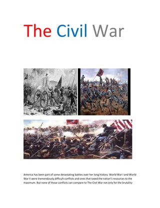 The Civil War
America has been part of some devastating battles over her long history. World War I and World
War II were tremendously difficult conflicts and ones that taxed the nation’s resources to the
maximum. But none of those conflicts can compare to The Civil War not only for the brutality
 
