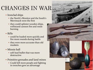  Ironclad ships
 the North’s Monitor and the South’s
Merrimack were the first
 they could splinter wooden ships,
withstand cannon fire and resist
burning
 Rifle
 could be loaded more quickly and
fire more rounds during battle
 they were more accurate than old
muskets
 Minnie ball
 soft lead bullet that was more
destructive
 Primitive grenades and land mines
 Could kill more people and fighting
in trenches gave an advantage
 