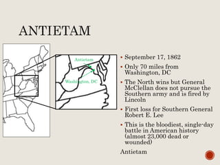  September 17, 1862
 Only 70 miles from
Washington, DC
 The North wins but General
McClellan does not pursue the
Southern army and is fired by
Lincoln
 First loss for Southern General
Robert E. Lee
 This is the bloodiest, single-day
battle in American history
(almost 23,000 dead or
wounded)
Antietam
Antietam
Washington, DC
 