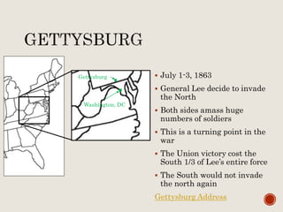  July 1-3, 1863
 General Lee decide to invade
the North
 Both sides amass huge
numbers of soldiers
 This is a turning point in the
war
 The Union victory cost the
South 1/3 of Lee’s entire force
 The South would not invade
the north again
Gettysburg Address
Gettysburg
Washington, DC
 
