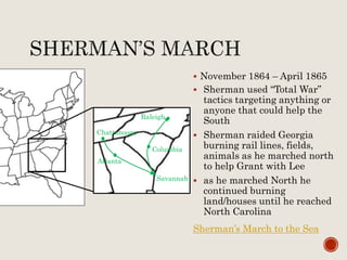  November 1864 – April 1865
 Sherman used “Total War”
tactics targeting anything or
anyone that could help the
South
 Sherman raided Georgia
burning rail lines, fields,
animals as he marched north
to help Grant with Lee
 as he marched North he
continued burning
land/houses until he reached
North Carolina
Sherman’s March to the Sea
Chattanooga
Atlanta
Savannah
Columbia
Raleigh
 