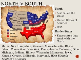 North
 Also called the
Union
 United States of
America
 USA
Border States
 Slave states that
stuck with the
North
Maine, New Hampshire, Vermont, Massachusetts, Rhode
Island, Connecticut, New York, Pennsylvania, Delaware, Ohio,
Michigan, Indiana, Illinois, Wisconsin, Minnesota, Iowa,
Kansas, Oregon, California, Maryland, West Virginia,
Kentucky, Missouri
 