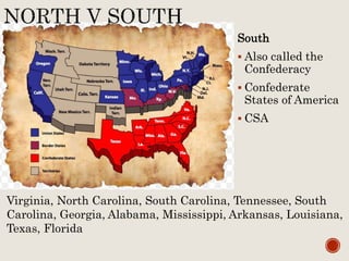 South
 Also called the
Confederacy
 Confederate
States of America
 CSA
Virginia, North Carolina, South Carolina, Tennessee, South
Carolina, Georgia, Alabama, Mississippi, Arkansas, Louisiana,
Texas, Florida
 