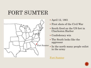  April 12, 1861
 First shots of the Civil War
 South fired on the US fort in
Charleston Harbor
 Confederacy win
 The South looks like the
aggressor
 In the north many people enlist
in the army
Fort Sumter
Fort Sumter
 