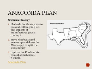 Northern Strategy
1. blockade Southern ports to
prevent cotton going out
and imports of
manufactured goods
coming in
2. move riverboats and
armies up and down the
Mississippi to split the
Confederacy
3. capture the Confederate
capital of Richmond,
Virginia
Anaconda Plan
 