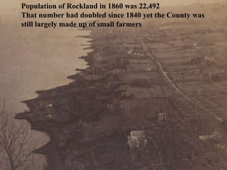 Population of Rockland in 1860 was 22,492
That number had doubled since 1840 yet the County was
still largely made up of small farmers
 
