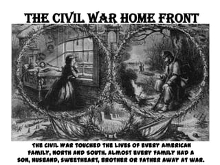 The Civil War Home Front  The Civil War touched the lives of every American family, North and South. Almost every family had a son, husband, sweetheart, brother or father away at war.  