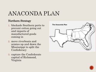 Northern Strategy
1. blockade Southern ports to
prevent cotton going out
and imports of
manufactured goods
coming in
2. move riverboats and
armies up and down the
Mississippi to split the
Confederacy
3. capture the Confederate
capital of Richmond,
Virginia
 