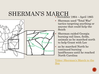  November 1864 – April 1865
 Sherman used “Total War”
tactics targeting anything or
anyone that could help the
South
 Sherman raided Georgia
burning rail lines, fields,
animals as he marched north
to help Grant with Lee
 as he marched North he
continued burning
land/houses until he reached
North Carolina
Video: Sherman’s March to the
Sea
Chattanooga
Atlanta
Savannah
Columbia
Raleigh
 