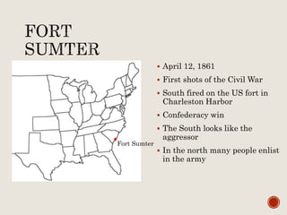  April 12, 1861
 First shots of the Civil War
 South fired on the US fort in
Charleston Harbor
 Confederacy win
 The South looks like the
aggressor
 In the north many people enlist
in the army
Fort Sumter
 