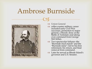 
Ambrose Burnside
 Union General
 roller-coaster military career
included early Civil War
successes, promotion to major
general, a bloody draw at the
Battle of Antietam and taking
over command from George
McClellan.
 Two spectacular failures--the
"Burnside mud march" and the
"Burnside mine"--led to his first
retirement, his return, and final
removal from command.
 Later he served as Rhode Island's
governor and U.S. Senator.
 